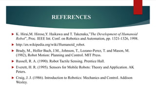 REFERENCES
 K. Hirai,M. Hirose,Y. Haikawa and T. Takenaka,”The Development of Humanoid
Robot”, Proc. IEEE Int. Conf. on Robotics and Automation, pp. 1321-1326, 1998.
 http://en.wikipedia.org/wiki/Humanoid_robot.
 Brady, M., Holler Bach, J.M., Johnson, T., Lozano-Perez, T. and Mason, M.
(1982), Robot Motion: Planning and Control. MIT Press.
 Russell, R. A. (1990). Robot Tactile Sensing. Prentice Hall.
 Everett, H. R. (1995). Sensors for Mobile Robots: Theory and Application. AK
Peters.
 Craig, J. J. (1986). Introduction to Robotics: Mechanics and Control. Addison
Wesley.
 