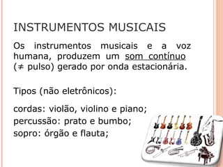INSTRUMENTOS MUSICAIS
Os instrumentos musicais e a voz
humana, produzem um som contínuo
(≠ pulso) gerado por onda estacionária.
Tipos (não eletrônicos):
cordas: violão, violino e piano;
percussão: prato e bumbo;
sopro: órgão e flauta;
 