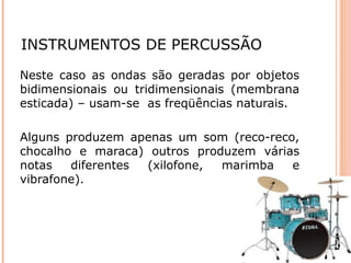 INSTRUMENTOS DE PERCUSSÃO
Neste caso as ondas são geradas por objetos
bidimensionais ou tridimensionais (membrana
esticada) – usam-se as freqüências naturais.
Alguns produzem apenas um som (reco-reco,
chocalho e maraca) outros produzem várias
notas diferentes (xilofone, marimba e
vibrafone).
 