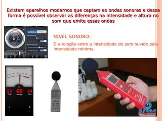 Existem aparelhos modernos que captam as ondas sonoras e dessaExistem aparelhos modernos que captam as ondas sonoras e dessa
forma é possível observar as diferenças na intensidade e altura noforma é possível observar as diferenças na intensidade e altura no
som que emite essas ondassom que emite essas ondas
NIVEL SONORO:
É a relação entre a intensidade do som ouvido pela
intensidade mínima.
 