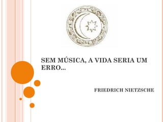 SEM MÚSICA, A VIDA SERIA UM
ERRO...
FRIEDRICH NIETZSCHE
 
