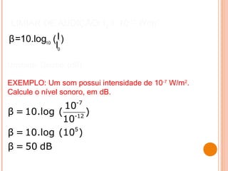 LIMIAR DE AUDIÇÃO: I0 = 10-12
W/m2
EXEMPLO: Um som possui intensidade de 10-7
W/m2
.
Calcule o nível sonoro, em dB.
_
10
0
Iβ=10.log ( )
I
Unidade: Decibel (dB)
_
-7
-12
5
_
_
10
β = 10.log ( )
10
β = 10.log (10 )
β = 50 dB
 