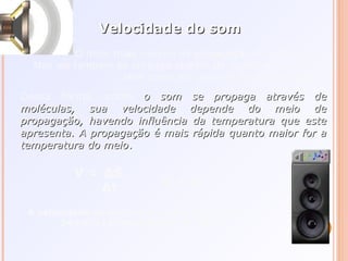 Velocidade do somVelocidade do som
O meio mais comum de propagação do som é o ar.
Mas ele também se propaga através de qualquer outro gás,
bem como por meio de líquidos e sólidos.
Dessa forma, como o som se propaga através deo som se propaga através de
moléculas, sua velocidade depende do meio demoléculas, sua velocidade depende do meio de
propagação, havendo influência da temperatura que estepropagação, havendo influência da temperatura que este
apresenta. A propagação é mais rápida quanto maior for aapresenta. A propagação é mais rápida quanto maior for a
temperatura do meiotemperatura do meio..
V = ∆S
∆t
V = λf
A velocidade do som no ar é aproximadamente
340m/s (á temperatura de 15°C)
 