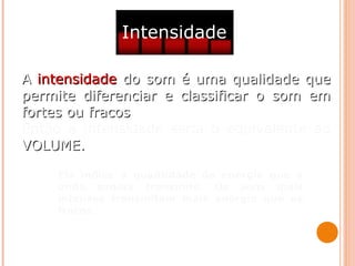 Intensidade
AA intensidadeintensidade do som é uma qualidade quedo som é uma qualidade que
permite diferenciar e classificar o som empermite diferenciar e classificar o som em
fortes ou fracosfortes ou fracos.
Então a intensidade seria o equivalente ao
VOLUME.VOLUME.
Ela indica a quantidade de energia que a
onda sonora transmite. Os sons mais
intensos transmitem mais energia que os
fracos.
 