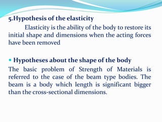 5.Hypothesis of the elasticity
Elasticity is the ability of the body to restore its
initial shape and dimensions when the acting forces
have been removed
 Hypotheses about the shape of the body
The basic problem of Strength of Materials is
referred to the case of the beam type bodies. The
beam is a body which length is significant bigger
than the cross-sectional dimensions.
 