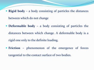  Rigid body – a body consisting of particles the distances
between which do not change
 Deformable body – a body consisting of particles the
distances between which change. A deformable body is a
rigid one only to the definite loading.
 Friction – phenomenon of the emergence of forces
tangential to the contact surface of two bodies.
 