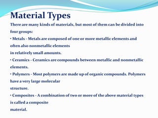 Material Types
There are many kinds of materials, but most of them can be divided into
four groups:
• Metals - Metals are composed of one or more metallic elements and
often also nonmetallic elements
in relatively small amounts.
• Ceramics - Ceramics are compounds between metallic and nonmetallic
elements.
• Polymers - Most polymers are made up of organic compounds. Polymers
have a very large molecular
structure.
• Composites - A combination of two or more of the above material types
is called a composite
material.
 