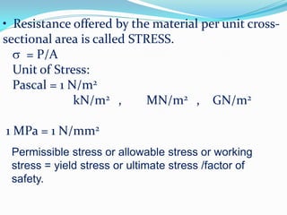 • Resistance offered by the material per unit cross-
sectional area is called STRESS.
 = P/A
Unit of Stress:
Pascal = 1 N/m2
kN/m2 , MN/m2 , GN/m2
1 MPa = 1 N/mm2
Permissible stress or allowable stress or working
stress = yield stress or ultimate stress /factor of
safety.
 
