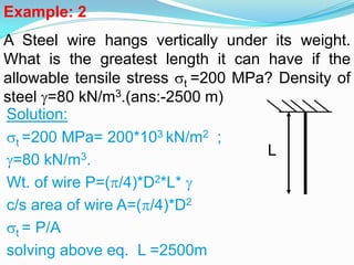 Example: 2
A Steel wire hangs vertically under its weight.
What is the greatest length it can have if the
allowable tensile stress t =200 MPa? Density of
steel =80 kN/m3.(ans:-2500 m)
Solution:
t =200 MPa= 200*103 kN/m2 ;
=80 kN/m3.
Wt. of wire P=(/4)*D2*L* 
c/s area of wire A=(/4)*D2
t = P/A
solving above eq. L =2500m
L
 