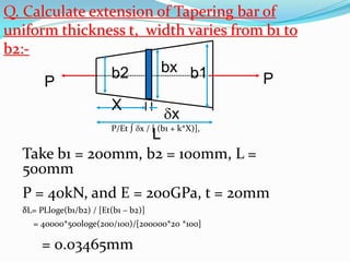 PP
X
L
b2 b1bx
x
Take b1 = 200mm, b2 = 100mm, L =
500mm
P = 40kN, and E = 200GPa, t = 20mm
δL= PLloge(b1/b2) / [Et(b1 – b2)]
= 40000*500loge(200/100)/[200000*20 *100]
= 0.03465mm
Q. Calculate extension of Tapering bar of
uniform thickness t, width varies from b1 to
b2:-
P/Et ∫ x / [ (b1 + k*X)],
 