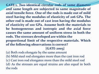 GATE-1. Two identical circular rods of same diameter
and same length are subjected to same magnitude of
axial tensile force. One of the rods is made out of mild
steel having the modulus of elasticity of 206 GPa. The
other rod is made out of cast iron having the modulus
of elasticity of 100 GPa. Assume both the materials to
be homogeneous and isotropic and the axial force
causes the same amount of uniform stress in both the
rods. The stresses developed are within the
proportional limit of the respective materials. Which
of the following observations is correct?
[GATE-2003]
(a) Both rods elongate by the same amount
(b) Mild steel rod elongates more than the cast iron rod
(c) Cast iron rod elongates more than the mild steel rod
(d) As the stresses are equal strains are also equal in both
the rods
 