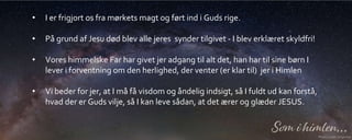 • I er frigjort os fra mørkets magt og ført ind i Guds rige.
• På grund af Jesu død blev alle jeres synder tilgivet - I blev erklæret skyldfri!
• Vores himmelske Far har givet jer adgang til alt det, han har til sine børn I
lever i forventning om den herlighed, der venter (er klar til) jer i Himlen
• Vi beder for jer, at I må få visdom og åndelig indsigt, så I fuldt ud kan forstå,
hvad der er Guds vilje, så I kan leve sådan, at det ærer og glæder JESUS.
 