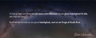 Vi har jo hørt om jeres tro på Jesus som Messias og om jeres kærlighed til alle,
der tror på ham.
Epafras har fortalt os om jeres kærlighed, som er en frugt af Guds Ånd.
 