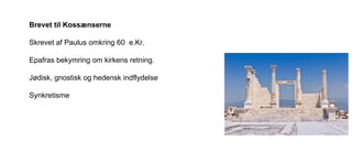 Brevet til Kossænserne
Skrevet af Paulus omkring 60 e.Kr.
Epafras bekymring om kirkens retning.
Jødisk, gnostisk og hedensk indflydelse
Synkretisme
 