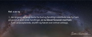 Kol. 1:21-23
I , der engang var langt borte fra Gud og fjendtligt indstillede over for ham
på grund af jeres onde handlinger, er nu blevet forsonet med ham
… fuldt ud accepterede, skyldfri og hævet over enhver anklage,
 