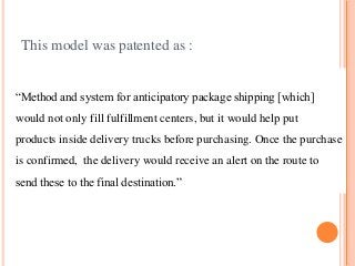 This model was patented as :
“Method and system for anticipatory package shipping [which]
would not only fill fulfillment centers, but it would help put
products inside delivery trucks before purchasing. Once the purchase
is confirmed, the delivery would receive an alert on the route to
send these to the final destination.”
 