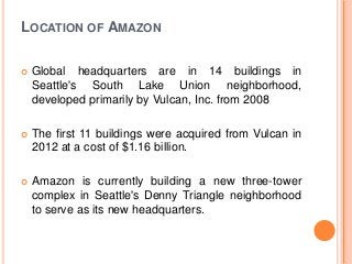 LOCATION OF AMAZON
 Global headquarters are in 14 buildings in
Seattle's South Lake Union neighborhood,
developed primarily by Vulcan, Inc. from 2008
 The first 11 buildings were acquired from Vulcan in
2012 at a cost of $1.16 billion.
 Amazon is currently building a new three-tower
complex in Seattle's Denny Triangle neighborhood
to serve as its new headquarters.
 