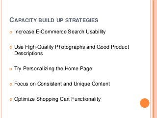 CAPACITY BUILD UP STRATEGIES
 Increase E-Commerce Search Usability
 Use High-Quality Photographs and Good Product
Descriptions
 Try Personalizing the Home Page
 Focus on Consistent and Unique Content
 Optimize Shopping Cart Functionality
 