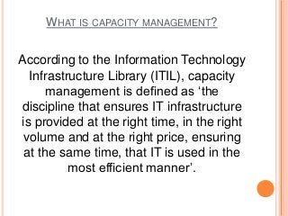WHAT IS CAPACITY MANAGEMENT?
According to the Information Technology
Infrastructure Library (ITIL), capacity
management is defined as ‘the
discipline that ensures IT infrastructure
is provided at the right time, in the right
volume and at the right price, ensuring
at the same time, that IT is used in the
most efficient manner’.
 