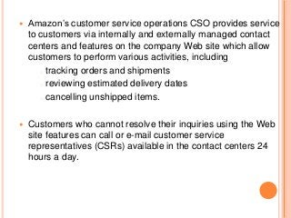  Amazon’s customer service operations CSO provides service
to customers via internally and externally managed contact
centers and features on the company Web site which allow
customers to perform various activities, including
o tracking orders and shipments
o reviewing estimated delivery dates
o cancelling unshipped items.
 Customers who cannot resolve their inquiries using the Web
site features can call or e-mail customer service
representatives (CSRs) available in the contact centers 24
hours a day.
 