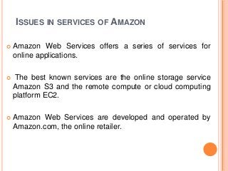 ISSUES IN SERVICES OF AMAZON
 Amazon Web Services offers a series of services for
online applications.
 The best known services are the online storage service
Amazon S3 and the remote compute or cloud computing
platform EC2.
 Amazon Web Services are developed and operated by
Amazon.com, the online retailer.
 
