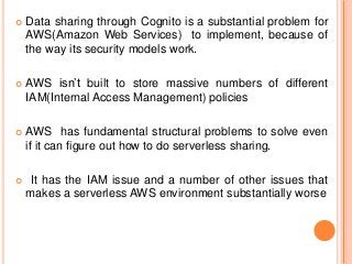  Data sharing through Cognito is a substantial problem for
AWS(Amazon Web Services) to implement, because of
the way its security models work.
 AWS isn’t built to store massive numbers of different
IAM(Internal Access Management) policies
 AWS has fundamental structural problems to solve even
if it can figure out how to do serverless sharing.
 It has the IAM issue and a number of other issues that
makes a serverless AWS environment substantially worse
 