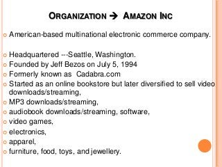 ORGANIZATION  AMAZON INC
 American-based multinational electronic commerce company.
 Headquartered ---Seattle, Washington.
 Founded by Jeff Bezos on July 5, 1994
 Formerly known as Cadabra.com
 Started as an online bookstore but later diversified to sell video
downloads/streaming,
 MP3 downloads/streaming,
 audiobook downloads/streaming, software,
 video games,
 electronics,
 apparel,
 furniture, food, toys, and jewellery.
 