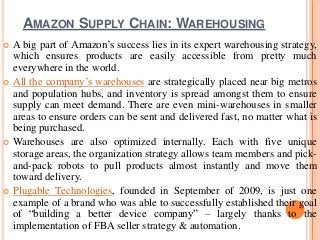 AMAZON SUPPLY CHAIN: WAREHOUSING
 A big part of Amazon’s success lies in its expert warehousing strategy,
which ensures products are easily accessible from pretty much
everywhere in the world.
 All the company’s warehouses are strategically placed near big metros
and population hubs, and inventory is spread amongst them to ensure
supply can meet demand. There are even mini-warehouses in smaller
areas to ensure orders can be sent and delivered fast, no matter what is
being purchased.
 Warehouses are also optimized internally. Each with five unique
storage areas, the organization strategy allows team members and pick-
and-pack robots to pull products almost instantly and move them
toward delivery.
 Plugable Technologies, founded in September of 2009, is just one
example of a brand who was able to successfully established their goal
of “building a better device company” – largely thanks to the
implementation of FBA seller strategy & automation.
 