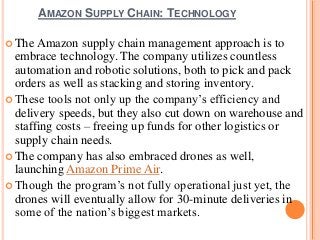 AMAZON SUPPLY CHAIN: TECHNOLOGY
 The Amazon supply chain management approach is to
embrace technology. The company utilizes countless
automation and robotic solutions, both to pick and pack
orders as well as stacking and storing inventory.
 These tools not only up the company’s efficiency and
delivery speeds, but they also cut down on warehouse and
staffing costs – freeing up funds for other logistics or
supply chain needs.
 The company has also embraced drones as well,
launching Amazon Prime Air.
 Though the program’s not fully operational just yet, the
drones will eventually allow for 30-minute deliveries in
some of the nation’s biggest markets.
 