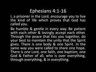 Ephesians 4:1-16I, a prisoner in the Lord, encourage you to live the kind of life which proves that God has called you. Be humble & gentle in every way. Be patient with each other & lovingly accept each other. Through the peace that ties you together, do your best to maintain the unity that the Spirit gives. There is one body & one Spirit. In the same way you were called to share one hope. There is one Lord, one faith, one baptism, one God & Father of all, who is over everything, through everything, & in everything. 