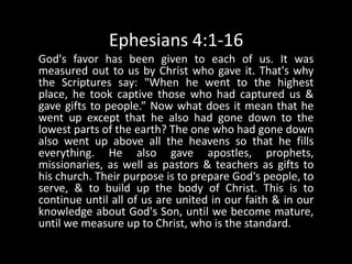 Ephesians 4:1-16God's favor has been given to each of us. It was measured out to us by Christ who gave it. That's why the Scriptures say: "When he went to the highest place, he took captive those who had captured us & gave gifts to people.” Now what does it mean that he went up except that he also had gone down to the lowest parts of the earth? The one who had gone down also went up above all the heavens so that he fills everything. He also gave apostles, prophets, missionaries, as well as pastors & teachers as gifts to his church. Their purpose is to prepare God's people, to serve, & to build up the body of Christ. This is to continue until all of us are united in our faith & in our knowledge about God's Son, until we become mature, until we measure up to Christ, who is the standard. 