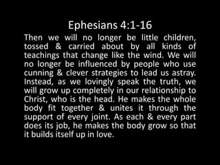 Ephesians 4:1-16Then we will no longer be little children, tossed & carried about by all kinds of teachings that change like the wind. We will no longer be influenced by people who use cunning & clever strategies to lead us astray. Instead, as we lovingly speak the truth, we will grow up completely in our relationship to Christ, who is the head. He makes the whole body fit together & unites it through the support of every joint. As each & every part does its job, he makes the body grow so that it builds itself up in love. 