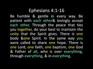 Ephesians 4:1-16Be humble & gentle in every way. Be patient with each other & lovingly accept each other. Through the peace that ties you together, do your best to maintain the unity that the Spirit gives. There is one body & one Spirit. In the same way you were called to share one hope. There is one Lord, one faith, one baptism, one God & Father of all, who is over everything, through everything, & in everything. 