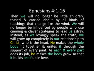 Ephesians 4:1-16Then we will no longer be little children, tossed & carried about by all kinds of teachings that change like the wind. We will no longer be influenced by people who use cunning & clever strategies to lead us astray. Instead, as we lovingly speak the truth, we will grow up completely in our relationship to Christ, who is the head. He makes the whole body fit together & unites it through the support of every joint. As each & every part does its job, he makes the body grow so that it builds itself up in love. 