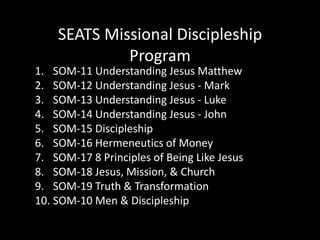 SEATS Missional Discipleship ProgramSOM-11 Understanding Jesus MatthewSOM-12 Understanding Jesus - MarkSOM-13 Understanding Jesus - LukeSOM-14 Understanding Jesus - JohnSOM-15 DiscipleshipSOM-16 Hermeneutics of MoneySOM-17 8 Principles of Being Like JesusSOM-18 Jesus, Mission, & ChurchSOM-19 Truth & TransformationSOM-10 Men & Discipleship
