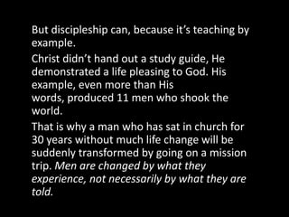We cannot expect men to come to maturity in Christ in a classroom environment. Although reading, study, sermon, & classes can help, these academic exercises cannot penetrate to the hidden places in a man’s heart.