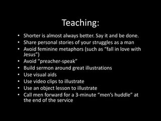 A pastor who relates well to men will:Talk like a regular guy (avoid “preacher-speak”) Do man stuff and talk about it during the message Choose metaphors and stories men can relate to Be firm but gracious on theology and moral issues Be judicious about emotive displays
