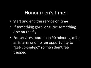 Teaching:Shorter is almost always better. Say it and be done. Share personal stories of your struggles as a man Avoid feminine metaphors (such as “fall in love with Jesus”) Avoid “preacher-speak”Build sermon around great illustrations Use visual aids Use video clips to illustrate Use an object lesson to illustrateCall men forward for a 3-minute “men’s huddle” at the end of the service