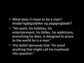 What does it mean to be a man? Anoba’ngibigsabihin ng pagiginglalaki?“His work, his hobbies, his entertainment, his follies, his addictions, everything he does, is designed to prove to the world he is a man.”This belief demands that “he avoid anything that might call his manhood into question.”