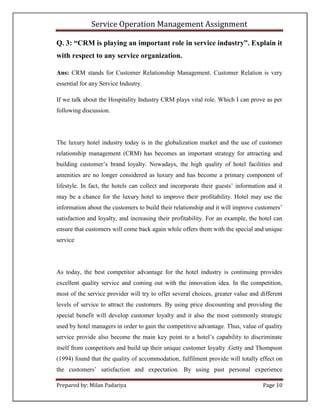 Service Operation Management Assignment

Q. 3: “CRM is playing an important role in service industry”. Explain it
with respect to any service organization.

Ans: CRM stands for Customer Relationship Management. Customer Relation is very
essential for any Service Industry.

If we talk about the Hospitality Industry CRM plays vital role. Which I can prove as per
following discussion.




The luxury hotel industry today is in the globalization market and the use of customer
relationship management (CRM) has becomes an important strategy for attracting and
building customer’s brand loyalty. Nowadays, the high quality of hotel facilities and
amenities are no longer considered as luxury and has become a primary component of
lifestyle. In fact, the hotels can collect and incorporate their guests’ information and it
may be a chance for the luxury hotel to improve their profitability. Hotel may use the
information about the customers to build their relationship and it will improve customers’
satisfaction and loyalty, and increasing their profitability. For an example, the hotel can
ensure that customers will come back again while offers them with the special and unique
service




As today, the best competitor advantage for the hotel industry is continuing provides
excellent quality service and coming out with the innovation idea. In the competition,
most of the service provider will try to offer several choices, greater value and different
levels of service to attract the customers. By using price discounting and providing the
special benefit will develop customer loyalty and it also the most commonly strategic
used by hotel managers in order to gain the competitive advantage. Thus, value of quality
service provide also become the main key point to a hotel’s capability to discriminate
itself from competitors and build up their unique customer loyalty .Getty and Thompson
(1994) found that the quality of accommodation, fulfilment provide will totally effect on
the customers’ satisfaction and expectation. By using past personal experience

Prepared by: Milan Padariya                                                        Page 10
 