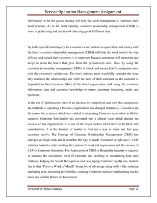 Service Operation Management Assignment

information to let the guests staying will help the hotel management to increases their
hotel revenue. As in the hotel industry, customer relationship management (CRM) is
more in performing and practice of collecting guest fulfilment data.




By build special brand loyalty for customers who continue to spend time and money with
the hotel, customer relationship management (CRM) will help the hotel modify the stay
of loyal and valued their customer. It is important because customers will memories and
keeps in mind the hotels that gave them the personalized care. Thus, by using the
customer relationship management (CRM) to check and ensure hotel's equipment meet
with the customer's satisfaction. The hotel industry must watchfully consider the ways
they maintain the relationships and fulfil the need of their customer as the customer is
important to their business .Most of the hotel organization will using the customer
information data and customer knowledge to expect customer behaviour, needs and
problems.

In the era of globalization there is an increase in competition and with this competition
the methods of operating a business organization has changed drastically. Customers are
the reason for existence which has resulted in increasing Customer expectation in Global
scenario. Customer Satisfaction has converted into a critical issue which decides the
success of any organization. It is one of the major factors which have to be taken into
consideration. It is the demand of market to find out a way to make and feel your
customer satisfy. The Concept of Customer Relationship Management (CRM) has
emerged as magic stick and it describes the way to reach “Customer delight ness”. CRM
includes basically understanding the customer’s need and requirement and the essence of
CRM is Customer Retention. The Application of CRM in Hospitality Industry is required
to increase the satisfaction level of customer and resulting in maintaining long term
relations, helping the Social Recognition and developing Customer loyalty too. Bottom
line is that “Positive Word of Mouth” brings lot of advantage along with it like reducing
marketing cost, increasing profitability, reducing Customer turnover, maintaining market
share and a better Return on Investment


Prepared by: Milan Padariya                                                      Page 11
 