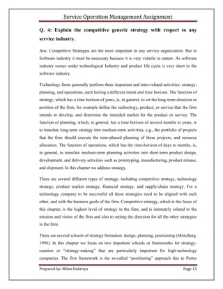 Service Operation Management Assignment

Q. 4: Explain the competitive generic strategy with respect to any
service industry.

Ans: Competitive Strategies are the most important in any service organization. But in
Software industry it must be necessary because it is very volatile in nature. As software
industry comes under technological Industry and product life cycle is very short in the
software industry.

Technology firms generally perform three important and inter-related activities: strategy,
planning, and operations, each having a different intent and time horizon. The function of
strategy, which has a time horizon of years, is, in general, to set the long-term direction or
position of the firm, for example define the technology, product, or service that the firm
intends to develop, and determine the intended market for the product or service. The
function of planning, which, in general, has a time horizon of several months to years, is
to translate long-term strategy into medium-term activities, e.g., the portfolio of projects
that the firm should execute the time-phased planning of these projects, and resource
allocation. The function of operations, which has the time-horizon of days to months, is,
in general, to translate medium-term planning activities into short-term product design,
development, and delivery activities such as prototyping, manufacturing, product release,
and shipment. In this chapter we address strategy.

There are several different types of strategy, including competitive strategy, technology
strategy, product market strategy, financial strategy, and supply-chain strategy. For a
technology company to be successful all these strategies need to be aligned with each
other, and with the business goals of the firm. Competitive strategy, which is the focus of
this chapter, is the highest level of strategy in the firm, and is intimately related to the
mission and vision of the firm and also to setting the direction for all the other strategies
in the firm.

There are several schools of strategy formation: design, planning, positioning (Mintzberg,
1998). In this chapter we focus on two important schools or frameworks for strategy-
creation or “strategy-making” that are particularly important for high-technology
companies. The first framework is the so-called “positioning” approach due to Porter

Prepared by: Milan Padariya                                                          Page 13
 