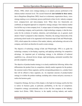 Service Operation Management Assignment

(Porter, 1980), which views strategy-making as an analytic process performed at the
industry-market structural level. The second framework (not included in these notes),
due to Burgelman (Burgelman 2002), based on evolutionary organization theory, views
strategy-making as an evolutionary process performed at three levels: industry-company
level, company-level, and intra-company level. When these two frameworks are
combined, an integrated approach to competitive strategy emerges: from industry-market
level all the way to intra-company level. A unique aspect of creating competitive strategy
for a technology company, and in particular, a high-technology company, is that the time-
scales for the evolution of markets, industries, and technologies are, in general, much
shorter (“faster”) compared to other industries. Therefore, the strategy frameworks of the
positioning school needs to be augmented with functional maps (Clark and Wheelwright,
1993), which capture the evolution of the market, industry, and technology relevant to the
company, and which can therefore be used to create strategy.

The objective of technology strategy (Clark and Wheelwright, 1993) is to guide the
technology company in developing, acquiring, and applying technology for competitive
advantage. An important part of technology strategy is the definition of technical
capabilities (e.g., advanced device design, rapid prototyping, automated assembly) that
provide competitive advantage.

The objective of product/market strategy is to clearly establish the following: define what
differentiates the product from its competitors; identify market segments for the product,
the customer needs of these segments, and the corresponding products (i.e., product lines)
that will be offered to these segments; etc. An important outcome of product/market
strategy is to define the product roadmap, including sales volume and price, necessary to
realize the business goals.

Competitive Strategy, the focus of this chapter, is the high-level strategy used by the firm
to realize its business goals, in particular, profitability, in the face of competition.
Competitive strategy conventionally refers to how the firm competes at the industry-
market level (Porter, 1980). However, in the rapidly evolving industry and market



Prepared by: Milan Padariya                                                         Page 14
 
