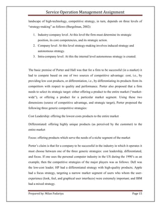 Service Operation Management Assignment

landscape of high-technology, competitive strategy, in turn, depends on three levels of
“strategy-making” as follows (Burgelman, 2002):

   1. Industry-company level. At this level the firm must determine its strategic
       position, its core competencies, and its strategic action.
   2. Company level: At this level strategy-making involves induced strategy and
       autonomous strategy.
   3. Intra-company level: At this the internal level autonomous strategy is created.



The basic premise of Porter and Hall was that for a firm to be successful (in a market) it
had to compete based on one of two sources of competitive advantage: cost, i.e., by
providing low cost products, or differentiation, i.e., by differentiating its products from its
competitors with respect to quality and performance. Porter also proposed that a firm
needs to select its strategic target: either offering a product to the entire market (“market-
wide”), or offering a product for a particular market segment. Using these two
dimensions (source of competitive advantage, and strategic target), Porter proposed the
following three generic competitive strategies:

Cost Leadership: offering the lowest costs products to the entire market

Differentiated: offering highly unique products (as perceived by the customer) to the
entire market

Focus: offering products which serve the needs of a niche segment of the market

Porter’s claim is that for a company to be successful in the industry in which it operates it
must choose between one of the three generic strategies: cost leadership, differentiated,
and focus. If one uses the personal computer industry in the US during the 1990’s as an
example, then the competitive strategies of the major players was as follows: Dell was
the low-cost leader; HP had a differentiated strategy with high-quality products; Apple
had a focus strategy, targeting a narrow market segment of users who whom the user-
experience (look, feel, and graphical user interfaces) were extremely important; and IBM
had a mixed strategy.


Prepared by: Milan Padariya                                                           Page 15
 