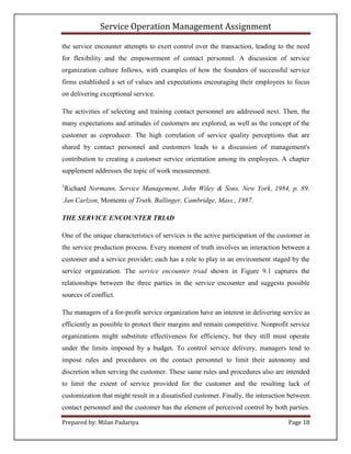 Service Operation Management Assignment

the service encounter attempts to exert control over the transaction, leading to the need
for flexibility and the empowerment of contact personnel. A discussion of service
organization culture follows, with examples of how the founders of successful service
firms established a set of values and expectations encouraging their employees to focus
on delivering exceptional service.

The activities of selecting and training contact personnel are addressed next. Then, the
many expectations and attitudes of customers are explored, as well as the concept of the
customer as coproducer. The high correlation of service quality perceptions that are
shared by contact personnel and customers leads to a discussion of management's
contribution to creating a customer service orientation among its employees. A chapter
supplement addresses the topic of work measurement.

1
    Richard Normann, Service Management, John Wiley & Sons, New York, 1984, p. 89.
:
Jan Carlzon, Moments of Truth, Ballinger, Cambridge, Mass., 1987.

THE SERVICE ENCOUNTER TRIAD

One of the unique characteristics of services is the active participation of the customer in
the service production process. Every moment of truth involves an interaction between a
customer and a service provider; each has a role to play in an environment staged by the
service organization. The service encounter triad shown in Figure 9.1 captures the
relationships between the three parties in the service encounter and suggests possible
sources of conflict.

The managers of a for-profit service organization have an interest in delivering service as
efficiently as possible to protect their margins and remain competitive. Nonprofit service
organizations might substitute effectiveness for efficiency, but they still must operate
under the limits imposed by a budget. To control service delivery, managers tend to
impose rules and procedures on the contact personnel to limit their autonomy and
discretion when serving the customer. These same rules and procedures also are intended
to limit the extent of service provided for the customer and the resulting lack of
customization that might result in a dissatisfied customer. Finally, the interaction between
contact personnel and the customer has the element of perceived control by both parties.

Prepared by: Milan Padariya                                                         Page 18
 