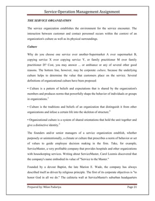 Service Operation Management Assignment

THE SERVICE ORGANIZATION

The service organization establishes the environment for the service encounter. The
interaction between customer and contact personnel occurs within the context of an
organization's culture as well as its physical surroundings.

Culture

Why do you choose one service over another-Supermarket A over supermarket B,
copying service X over copying service Y, or family practitioner M over family
practitioner D? Cost, you may answer ... or ambiance or any of several other good
reasons. The bottom line, however, may be corporate culture, because the underlying
culture helps to determine the value that customers place on the service. Several
definitions of organizational culture have been proposed:

• Culture is a pattern of beliefs and expectations that is shared by the organization's
members and produces norms that powerfully shape the behavior of individuals or groups
in organizations.3

• Culture is the traditions and beliefs of an organization that distinguish it from other
organizations and infuse a certain life into the skeleton of structure.4

• Organizational culture is a system of shared orientations that hold the unit together and
give a distinctive identity.5

The founders and/or senior managers of a service organization establish, whether
purposely or unintentionally, a climate or culture that prescribes a norm of behavior or set
of values to guide employee decision making in the firm. Take, for example,
ServiceMaster, a very profitable company that provides hospitals and other organizations
with housekeeping services. Writing about ServiceMaster, Carol Loomis discovered that
the company's name embodied its value of "Service to the Master."

Founded by a devout Baptist, the late Marion E. Wade, the company has always
described itself as driven by religious principle. The first of its corporate objectives is "to
honor God in all we do." The cafeteria wall at ServiceMaster's suburban headquarters


Prepared by: Milan Padariya                                                           Page 21
 