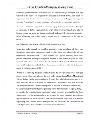 Service Operation Management Assignment

guarantees portion control). Most employees are minimum-wage teenagers, and high
turnover is the norm. The organization's structure is pyramid-shaped, with layers of
supervision from the assistant store manager, store manager, and regional manager to
corporate "consultants," to ensure consistency of service delivery across all locations.

A new model of service organization now is emerging that has a structure best described
as an inverted T. In this organization, the layers of supervision are drastically reduced,
because contact personnel are trained, motivated, and supplied with timely, computer-
based information that enables them to manage the service encounter at the point of
delivery.

Jan Carlzon, the innovative president of SAS, is quoted as saying:

Instructions only succeed in providing employees with knowledge of their own
limitations. Information, on the other hand, provides them with a knowledge of their
opportunities and possibilities ... To free someone from rigorous control by instructions,
policies and orders, and to give that person freedom to take responsibility for his ideas,
decisions and actions, is to release hidden resources which would otherwise remain
inaccessible to both the individual and the company ... A person who has information
cannot avoid taking responsibility-7

Perhaps it is surprising that Taco Bell has become the new service model of employee
empowerment. Other firms adopting this new model include ServiceMaster, Marriott, and
Dayton Hudson. Senior managers of these firms all share a belief that people want to do
good work-and will do so if given the opportunity. Consequently, they have made the
following commitments: 1) to invest in people as much as, or more than, in machines; 2)
to use technology to support contact personnel rather than to monitor or replace them; 3)
to consider the recruitment and training of contact personnel as critical to the firm's
success; and 4) to link compensation to performance for employees at all levels. In this
type of organization, a much-reduced middle management no longer has the traditional
supervisory role; instead, middle managers become facilitators for the front-line or
contact personnel. More important, investment in computer infor-



Prepared by: Milan Padariya                                                         Page 23
 