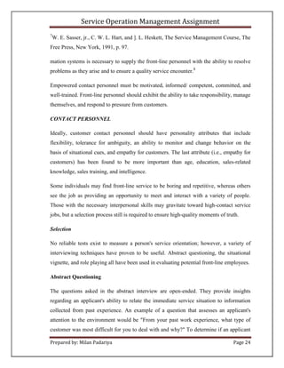 Service Operation Management Assignment
7
    W. E. Sasser, jr., C. W. L. Hart, and ]. L. Heskett, The Service Management Course, The
Free Press, New York, 1991, p. 97.

mation systems is necessary to supply the front-line personnel with the ability to resolve
problems as they arise and to ensure a quality service encounter.8

Empowered contact personnel must be motivated, informed/ competent, committed, and
well-trained. Front-line personnel should exhibit the ability to take responsibility, manage
themselves, and respond to pressure from customers.

CONTACT PERSONNEL

Ideally, customer contact personnel should have personality attributes that include
flexibility, tolerance for ambiguity, an ability to monitor and change behavior on the
basis of situational cues, and empathy for customers. The last attribute (i.e., empathy for
customers) has been found to be more important than age, education, sales-related
knowledge, sales training, and intelligence.

Some individuals may find front-line service to be boring and repetitive, whereas others
see the job as providing an opportunity to meet and interact with a variety of people.
Those with the necessary interpersonal skills may gravitate toward high-contact service
jobs, but a selection process still is required to ensure high-quality moments of truth.

Selection

No reliable tests exist to measure a person's service orientation; however, a variety of
interviewing techniques have proven to be useful. Abstract questioning, the situational
vignette, and role playing all have been used in evaluating potential front-line employees.

Abstract Questioning

The questions asked in the abstract interview are open-ended. They provide insights
regarding an applicant's ability to relate the immediate service situation to information
collected from past experience. An example of a question that assesses an applicant's
attention to the environment would be "From your past work experience, what type of
customer was most difficult for you to deal with and why?" To determine if an applicant

Prepared by: Milan Padariya                                                          Page 24
 