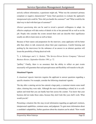 Service Operation Management Assignment

actively collects information, a questioner might ask, "What was the customer's primary
complaint or negative characteristic?" Some final questions to evaluate the applicant's
interpersonal style could be "How did you handle the customer?" and "What would be the
ideal way to deal with that type of customer?"

Abstract questioning also can be used to reveal a person's willingness to adapt. An
effective employee will take notice of details in his or her personal life as well as on the
job. People who consider the events around them and can describe their significance
usually are able to learn more as well as faster.

Because of their nature and preparation for the interview, some applicants will be better
able than others to talk extensively about their past experiences. Careful listening and
probing by the interviewer for the substance of an answer to an abstract question will
lessen the possibility of being deceived with

8
    L. A. Schlesinger and J. L. Heskett, "The Service-Driven Service Company," Harvard
Business Review, September-October 1991, p. 72.

"puffery." Finally, there is no assurance that the ability to reflect on past events
necessarily will guarantee that such perceptiveness and flexibility will transfer to the job.

Situational Vignette

A situational vignette interview requires the applicant to answer questions regarding a
specific situation. For example, consider the following situational vignette:

The day after a catering service has catered a large party, a customer returns some small
cakes, claiming they were stale. Although the man is demanding a refund, he is so soft-
spoken and timid that you can hardly hear him across the counter. You know that your
business did not make those cakes, because they don't look like your chef's work. What
would you do?

Presenting a situation like this may reveal information regarding an applicant's instincts,
interpersonal capabilities, common sense, and judgment. To gain more information about
a candidate's adaptability, further questions about the situation can be asked: "How would


Prepared by: Milan Padariya                                                          Page 25
 