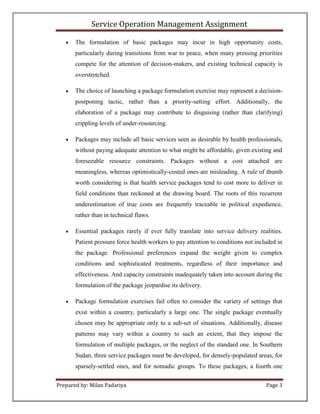 Service Operation Management Assignment

      The formulation of basic packages may incur in high opportunity costs,
       particularly during transitions from war to peace, when many pressing priorities
       compete for the attention of decision-makers, and existing technical capacity is
       overstretched.

      The choice of launching a package formulation exercise may represent a decision-
       postponing tactic, rather than a priority-setting effort. Additionally, the
       elaboration of a package may contribute to disguising (rather than clarifying)
       crippling levels of under-resourcing.

      Packages may include all basic services seen as desirable by health professionals,
       without paying adequate attention to what might be affordable, given existing and
       foreseeable resource constraints. Packages without a cost attached are
       meaningless, whereas optimistically-costed ones are misleading. A rule of thumb
       worth considering is that health service packages tend to cost more to deliver in
       field conditions than reckoned at the drawing board. The roots of this recurrent
       underestimation of true costs are frequently traceable in political expedience,
       rather than in technical flaws.

      Essential packages rarely if ever fully translate into service delivery realities.
       Patient pressure force health workers to pay attention to conditions not included in
       the package. Professional preferences expand the weight given to complex
       conditions and sophisticated treatments, regardless of their importance and
       effectiveness. And capacity constraints inadequately taken into account during the
       formulation of the package jeopardise its delivery.

      Package formulation exercises fail often to consider the variety of settings that
       exist within a country, particularly a large one. The single package eventually
       chosen may be appropriate only to a sub-set of situations. Additionally, disease
       patterns may vary within a country to such an extent, that they impose the
       formulation of multiple packages, or the neglect of the standard one. In Southern
       Sudan, three service packages must be developed, for densely-populated areas, for
       sparsely-settled ones, and for nomadic groups. To these packages, a fourth one


Prepared by: Milan Padariya                                                         Page 3
 